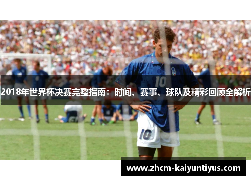 2018年世界杯决赛完整指南：时间、赛事、球队及精彩回顾全解析