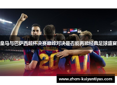 皇马与巴萨西超杯决赛巅峰对决是否能再掀经典足球盛宴