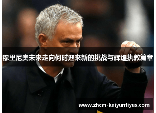 穆里尼奥未来走向何时迎来新的挑战与辉煌执教篇章