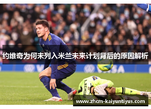 约维奇为何未列入米兰未来计划背后的原因解析