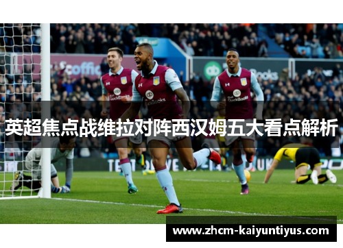 英超焦点战维拉对阵西汉姆五大看点解析 英超焦点战维拉对阵西汉姆五大看点解析