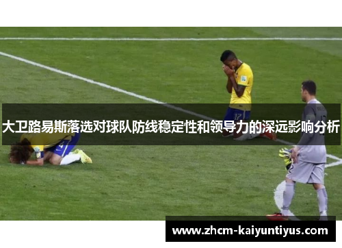 大卫路易斯落选对球队防线稳定性和领导力的深远影响分析 大卫路易斯落选对球队防线稳定性和领导力的深远影响分析