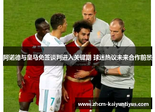 阿诺德与皇马免签谈判进入关键期 球迷热议未来合作前景