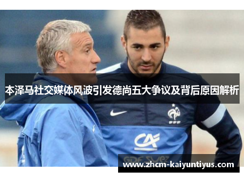 本泽马社交媒体风波引发德尚五大争议及背后原因解析 本泽马社交媒体风波引发德尚五大争议及背后原因解析