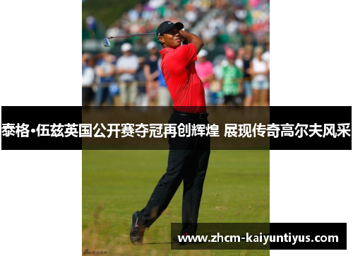 泰格·伍兹英国公开赛夺冠再创辉煌 展现传奇高尔夫风采