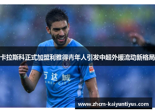 卡拉斯科正式加盟利雅得青年人引发中超外援流动新格局 卡拉斯科正式加盟利雅得青年人引发中超外援流动新格局